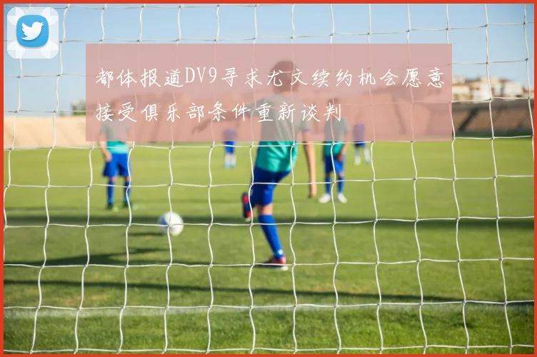都体报道DV9寻求尤文续约机会愿意接受俱乐部条件重新谈判