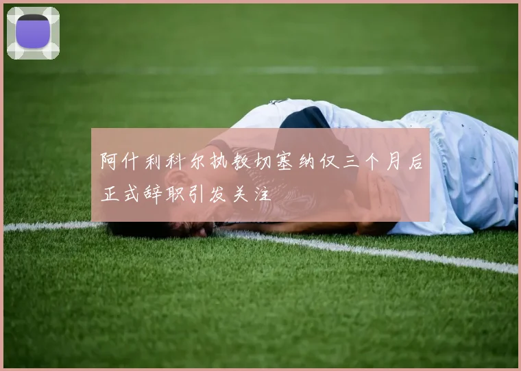 阿什利科尔执教切塞纳仅三个月后正式辞职引发关注