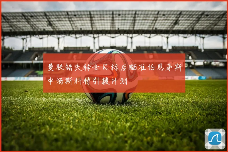 曼联错失转会目标后瞄准伯恩茅斯中场斯科特引援计划