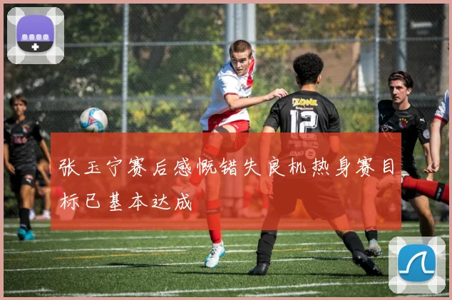 张玉宁赛后感慨错失良机热身赛目标已基本达成