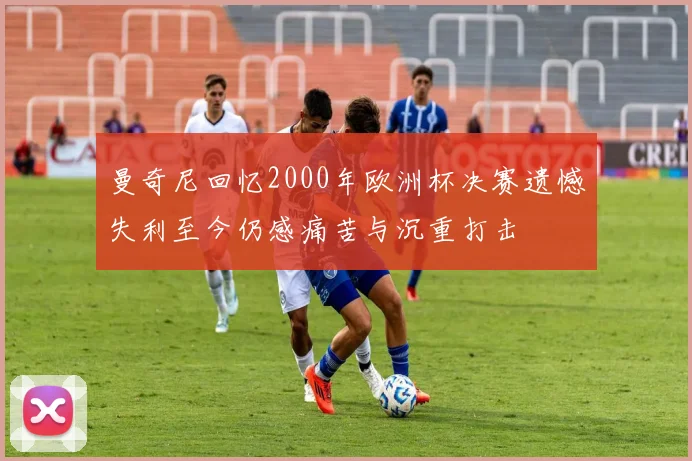 曼奇尼回忆2000年欧洲杯决赛遗憾失利至今仍感痛苦与沉重打击
