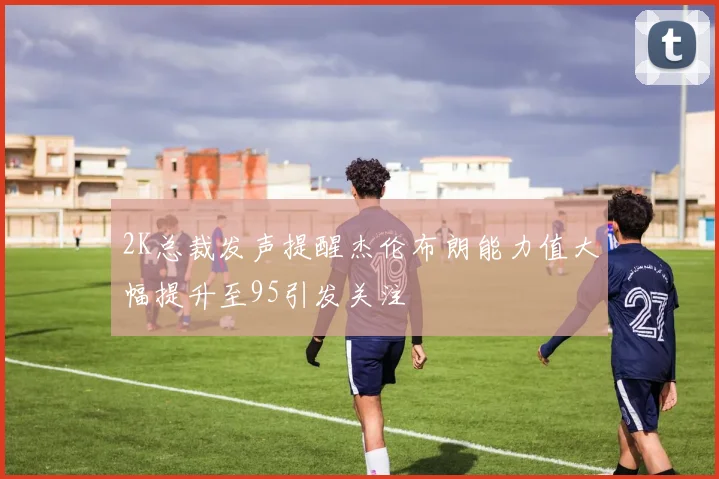2K总裁发声提醒杰伦布朗能力值大幅提升至95引发关注