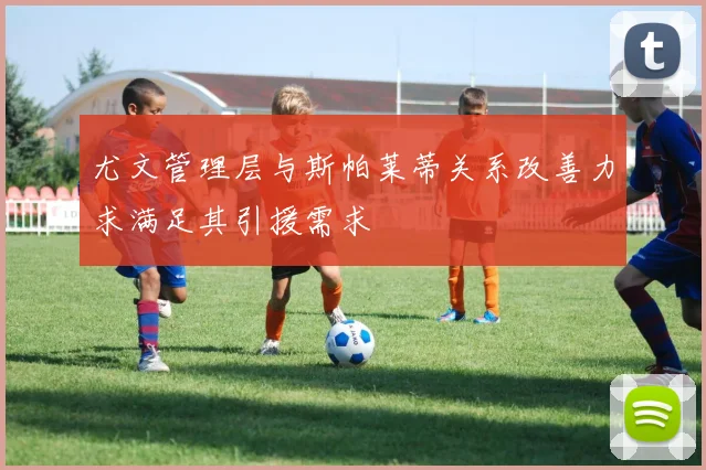 尤文管理层与斯帕莱蒂关系改善力求满足其引援需求