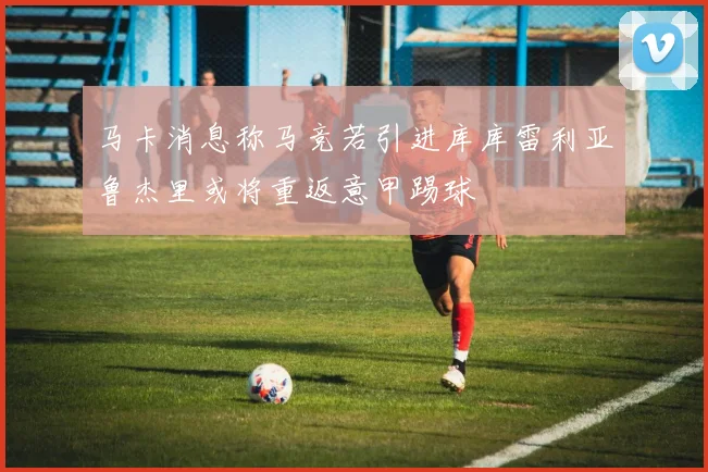 马卡消息称马竞若引进库库雷利亚鲁杰里或将重返意甲踢球