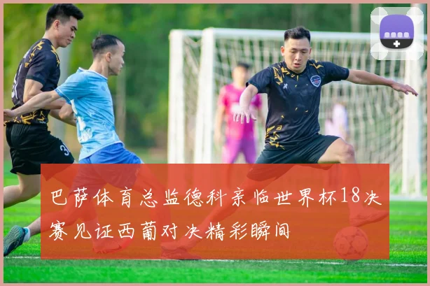 巴萨体育总监德科亲临世界杯18决赛见证西葡对决精彩瞬间