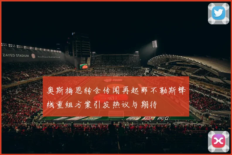 奥斯梅恩转会传闻再起那不勒斯锋线重组方案引发热议与期待