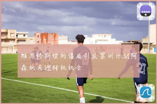 维尼修斯续约僵局引发罢训计划阿森纳或迎转机机会